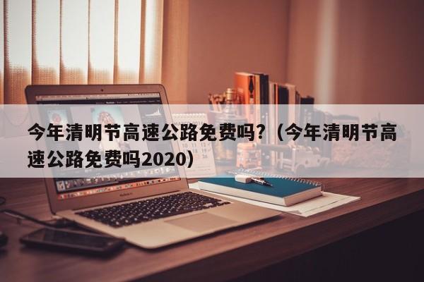 今年清明节高速公路免费吗?(今年清明节高速公路免费吗2020)