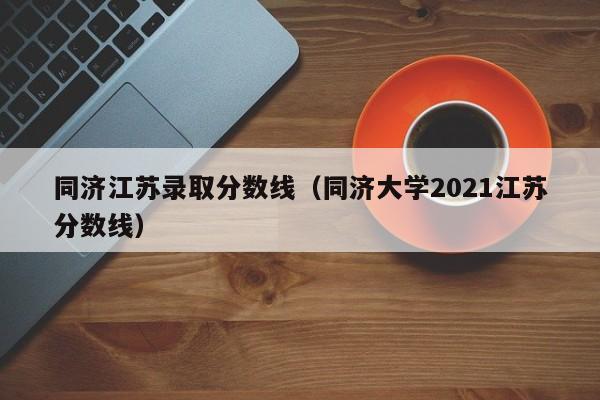 同济江苏录取分数线(同济大学2021江苏分数线)