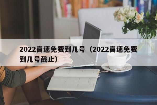 2022高速免费到几号(2022高速免费到几号截止)