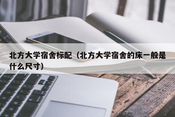 北方大学宿舍标配(北方大学宿舍的床一般是什么尺寸)