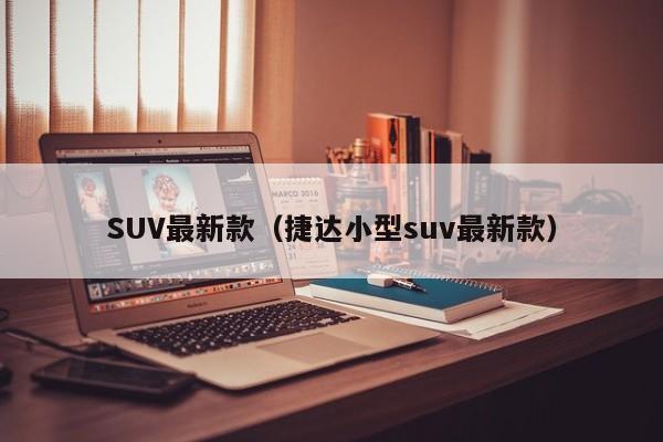 SUV最新款(捷达小型suv最新款)