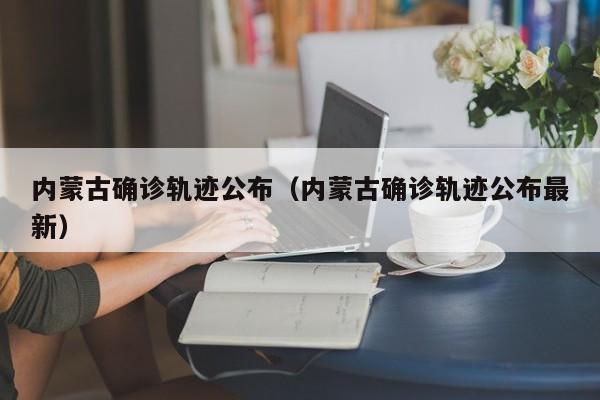 内蒙古确诊轨迹公布(内蒙古确诊轨迹公布最新)