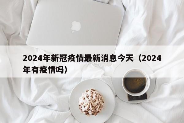 2024年新冠疫情最新消息今天(2024年有疫情吗)