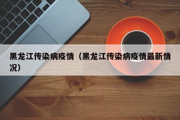 黑龙江传染病疫情(黑龙江传染病疫情最新情况)