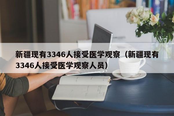新疆现有3346人接受医学观察(新疆现有3346人接受医学观察人员)