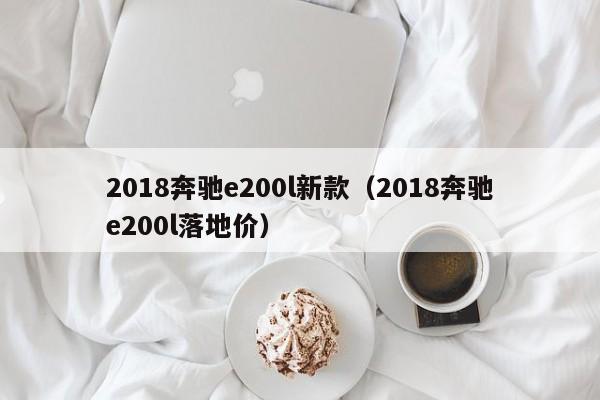 2018奔驰e200l新款(2018奔驰e200l落地价)